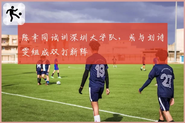 陈幸同试训深圳大学队,或与刘诗雯组成双打新阵