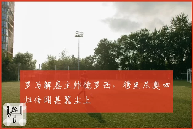 罗马解雇主帅德罗西,穆里尼奥回归传闻甚嚣尘上