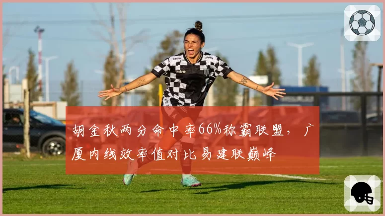 胡金秋两分命中率66%称霸联盟,广厦内线效率值对比易建联巅峰