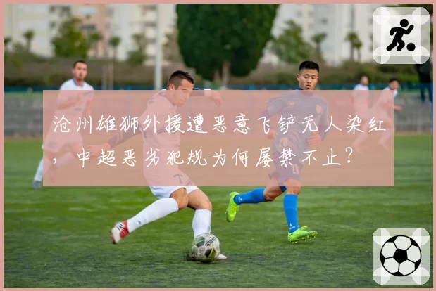 沧州雄狮外援遭恶意飞铲无人染红，中超恶劣犯规为何屡禁不止？