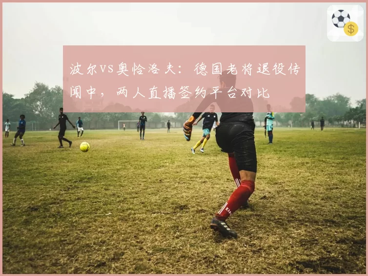 波尔vs奥恰洛夫：德国老将退役传闻中，两人直播签约平台对比