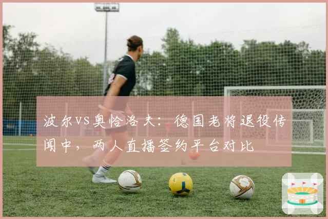 波尔vs奥恰洛夫：德国老将退役传闻中，两人直播签约平台对比