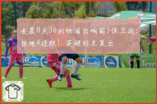 凌晨0点30利物浦打响前5保卫战：拒绝4连败！英超标王复出