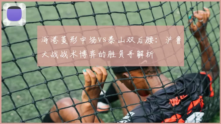 海港菱形中场vs泰山双后腰：沪鲁大战战术博弈的胜负手解析