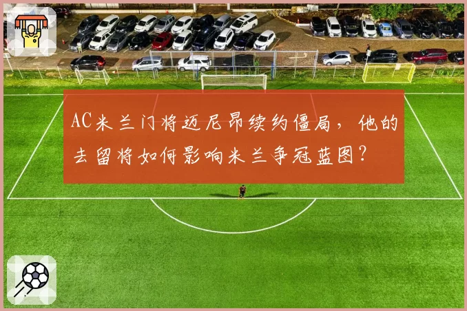 AC米兰门将迈尼昂续约僵局，他的去留将如何影响米兰争冠蓝图？