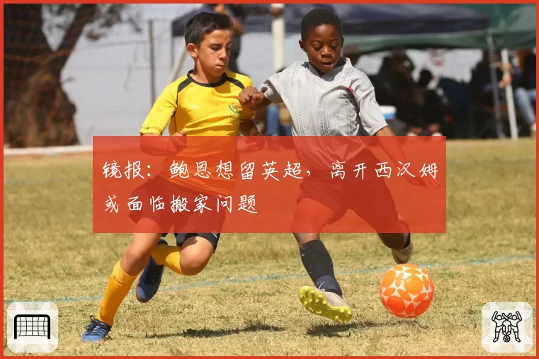 镜报:鲍恩想留英超,离开西汉姆或面临搬家问题