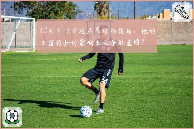 AC米兰门将迈尼昂续约僵局,他的去留将如何影响米兰争冠蓝图?