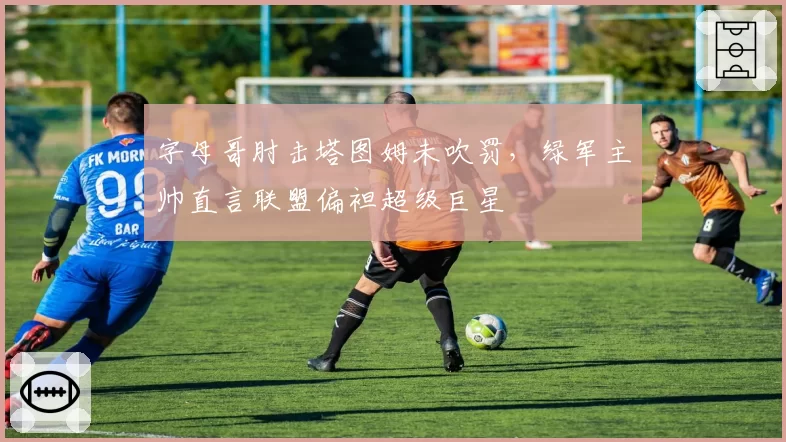 字母哥肘击塔图姆未吹罚,绿军主帅直言联盟偏袒超级巨星