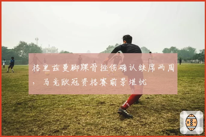 格里兹曼脚踝骨挫伤确认缺席两周，马竞欧冠资格赛前景堪忧