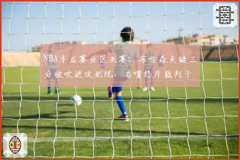NBA季后赛分区决赛：布伦森关键三分被吹进攻犯规，名嘴怒斥裁判干预比赛走势