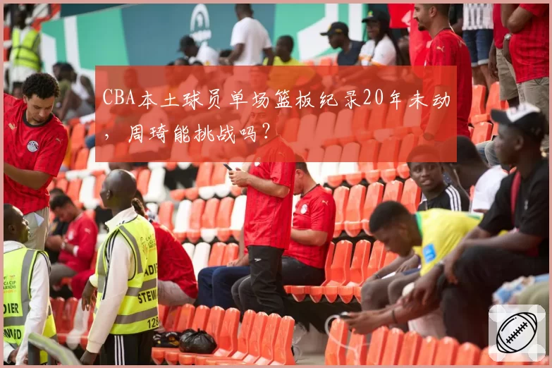 CBA本土球员单场篮板纪录20年未动，周琦能挑战吗？