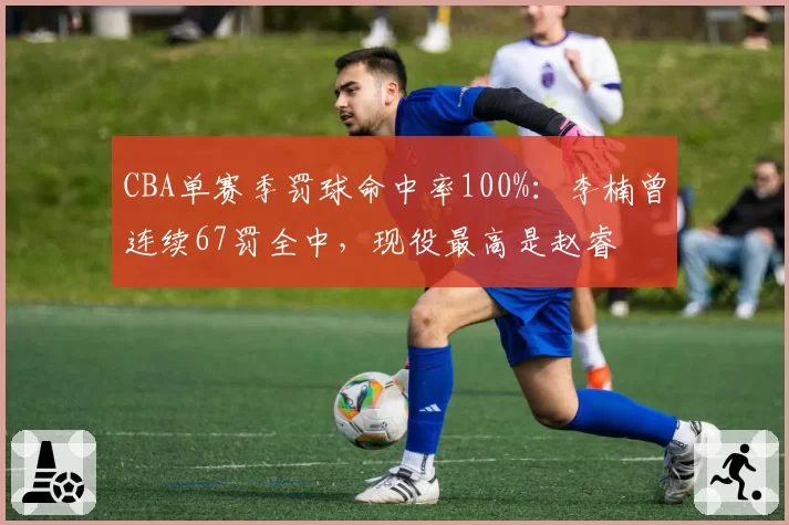 CBA单赛季罚球命中率100%：李楠曾连续67罚全中，现役最高是赵睿
