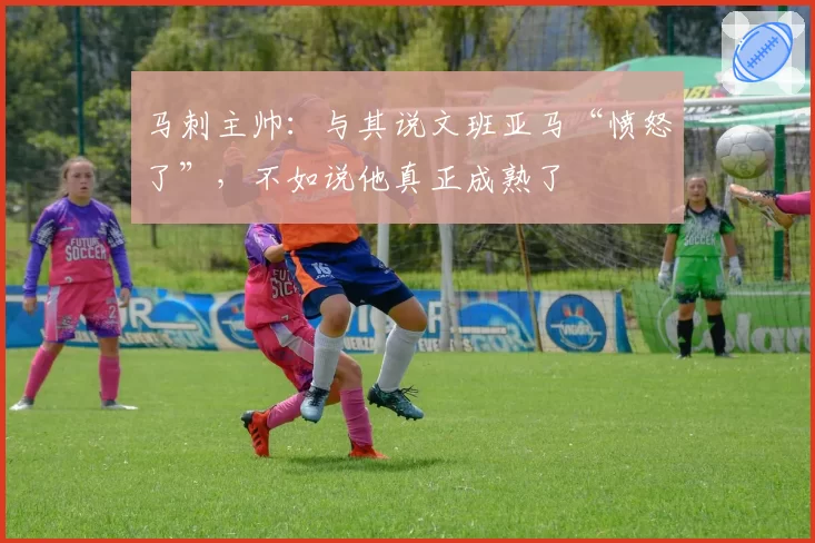 马刺主帅：与其说文班亚马“愤怒了”，不如说他真正成熟了