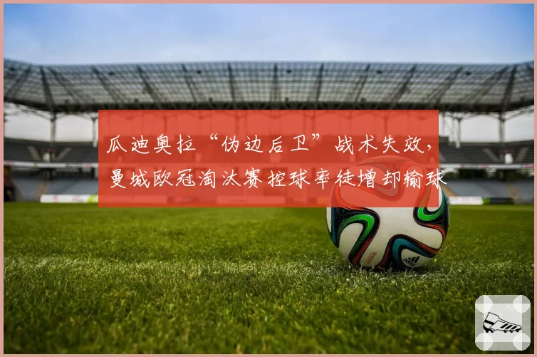 瓜迪奥拉“伪边后卫”战术失效，曼城欧冠淘汰赛控球率徒增却输球