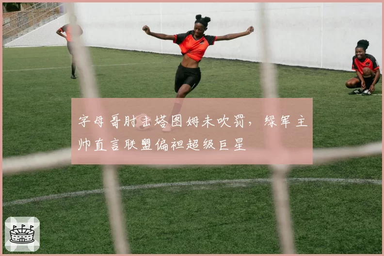 字母哥肘击塔图姆未吹罚,绿军主帅直言联盟偏袒超级巨星
