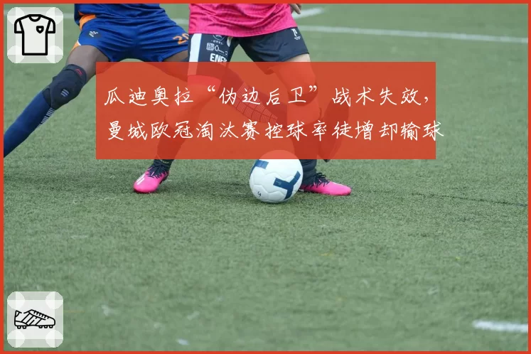 瓜迪奥拉“伪边后卫”战术失效，曼城欧冠淘汰赛控球率徒增却输球
