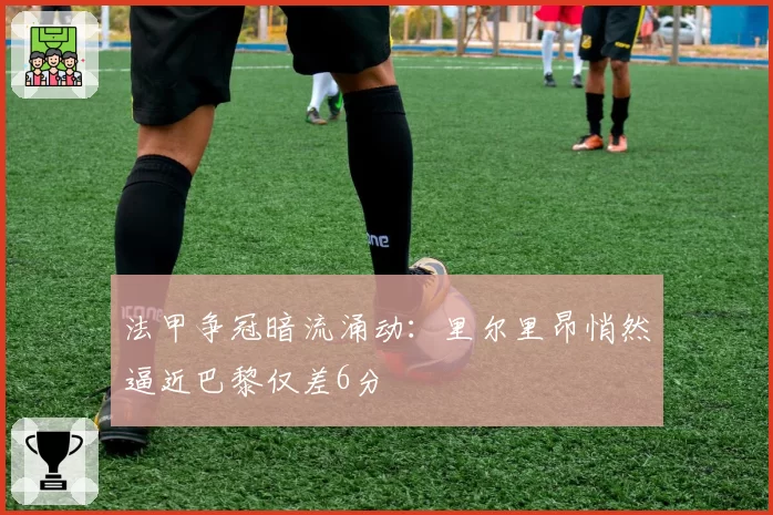 法甲争冠暗流涌动：里尔里昂悄然逼近巴黎仅差6分