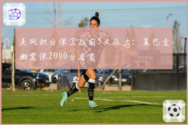 美网积分保卫战前5大压力：莱巴金娜需保2000分居首
