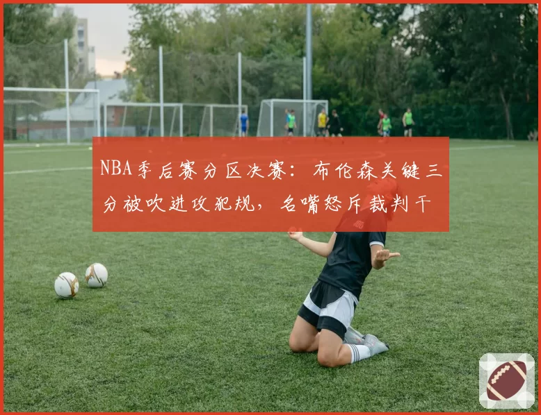 NBA季后赛分区决赛：布伦森关键三分被吹进攻犯规，名嘴怒斥裁判干预比赛走势