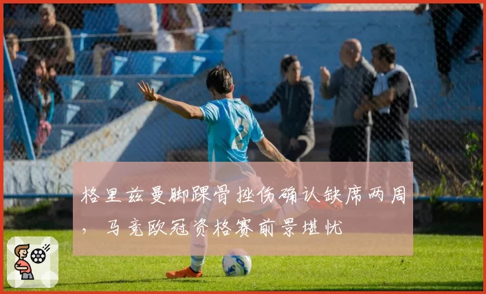 格里兹曼脚踝骨挫伤确认缺席两周,马竞欧冠资格赛前景堪忧