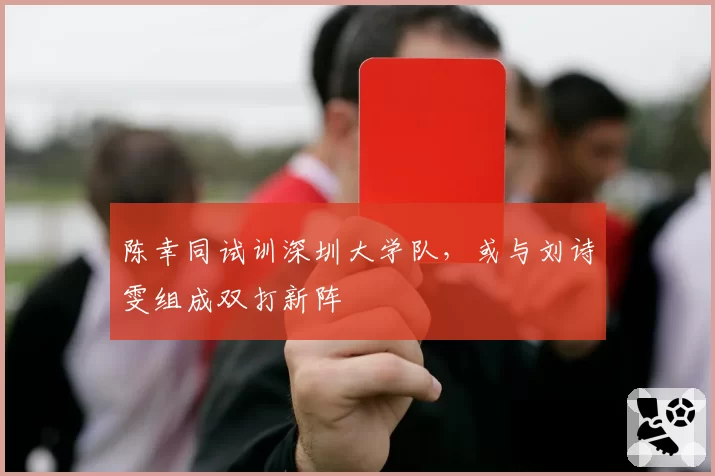 陈幸同试训深圳大学队,或与刘诗雯组成双打新阵