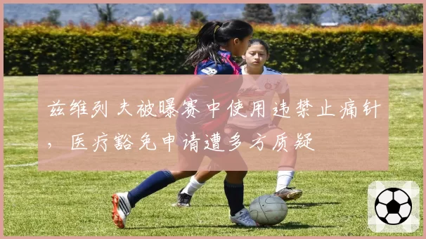 兹维列夫被曝赛中使用违禁止痛针，医疗豁免申请遭多方质疑