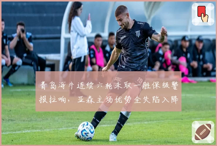 青岛海牛连续六轮未取一胜保级警报拉响，亚森主场优势全失陷入降级泥潭