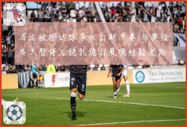 马龙被擦边球争议打断节奏 与奥恰洛夫暂停后稳扎稳打展现经验差距