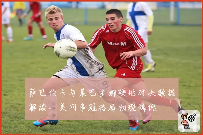 萨巴伦卡与莱巴金娜硬地对决数据解读,美网争冠格局初现端倪