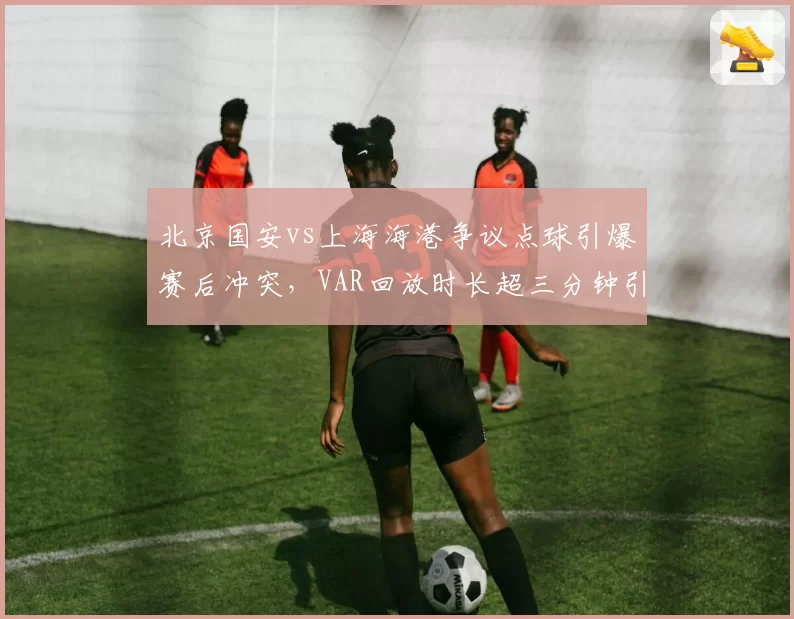 北京国安vs上海海港争议点球引爆赛后冲突，VAR回放时长超三分钟引质疑