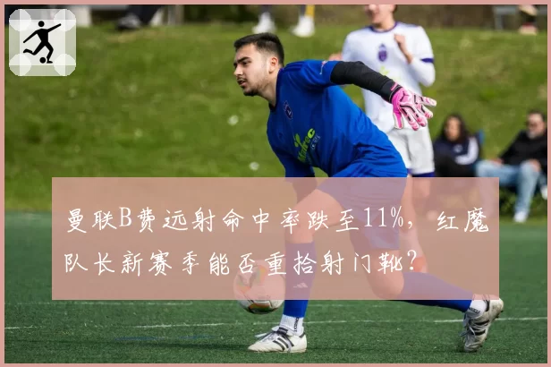 曼联B费远射命中率跌至11%,红魔队长新赛季能否重拾射门靴?