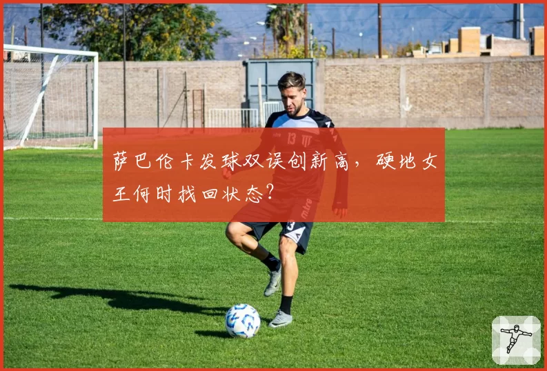 萨巴伦卡发球双误创新高,硬地女王何时找回状态?