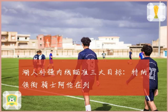 湖人补强内线瞄准三大目标：特纳领衔 骑士阿伦在列