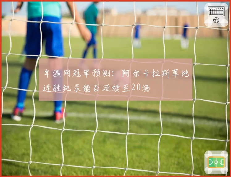 年温网冠军预测：阿尔卡拉斯草地连胜纪录能否延续至20场