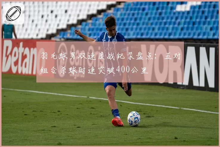 羽毛球男双速度战纪录盘点：五对组合杀球时速突破400公里