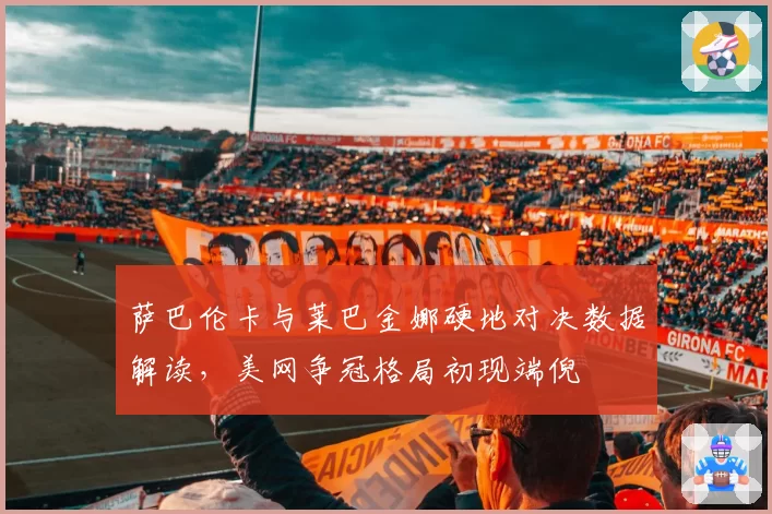 萨巴伦卡与莱巴金娜硬地对决数据解读，美网争冠格局初现端倪