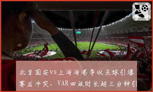 北京国安vs上海海港争议点球引爆赛后冲突，VAR回放时长超三分钟引质疑