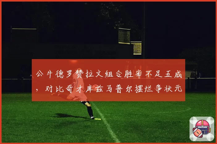 公牛德罗赞拉文组合胜率不足五成，对比奇才库兹马普尔摆烂争状元，重建模式决然不同