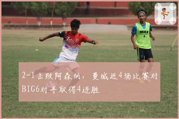 2-1击败阿森纳，曼城近4场比赛对BIG6对手取得4连胜