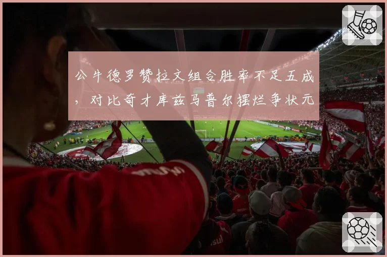 公牛德罗赞拉文组合胜率不足五成，对比奇才库兹马普尔摆烂争状元，重建模式决然不同