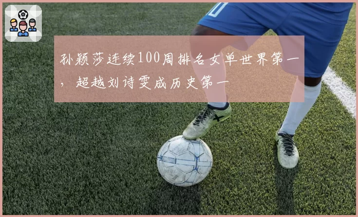 孙颖莎连续100周排名女单世界第一，超越刘诗雯成历史第一