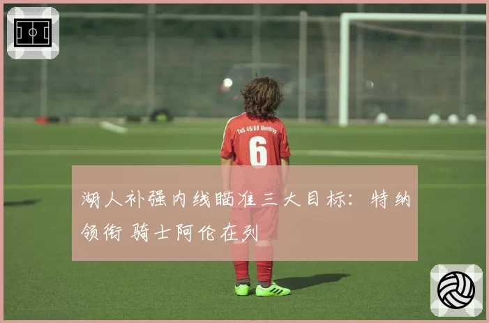 湖人补强内线瞄准三大目标：特纳领衔 骑士阿伦在列