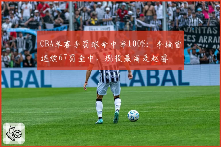 CBA单赛季罚球命中率100%：李楠曾连续67罚全中，现役最高是赵睿