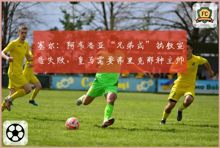 塞尔:阿韦洛亚“兄弟式”执教宣告失败,皇马需要弗里克那种主帅