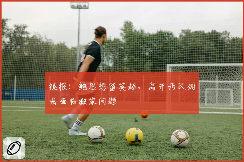 镜报:鲍恩想留英超,离开西汉姆或面临搬家问题