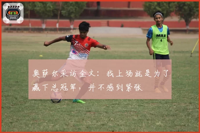 奥萨尔采访全文：我上场就是为了赢下总冠军，并不感到紧张
