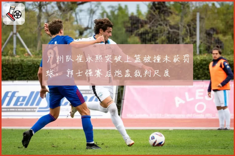 广州队崔永熙突破上篮被撞未获罚球，郭士强赛后炮轰裁判尺度