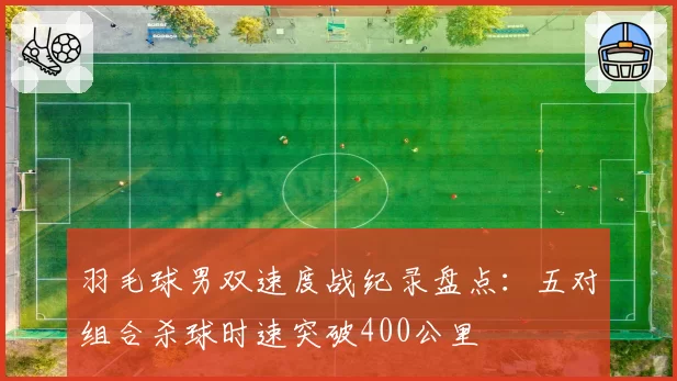 羽毛球男双速度战纪录盘点：五对组合杀球时速突破400公里
