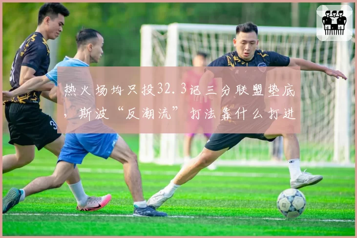 热火场均只投32.3记三分联盟垫底,斯波“反潮流”打法靠什么打进东决?