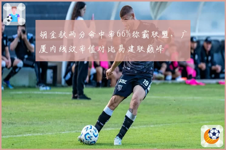 胡金秋两分命中率66%称霸联盟,广厦内线效率值对比易建联巅峰